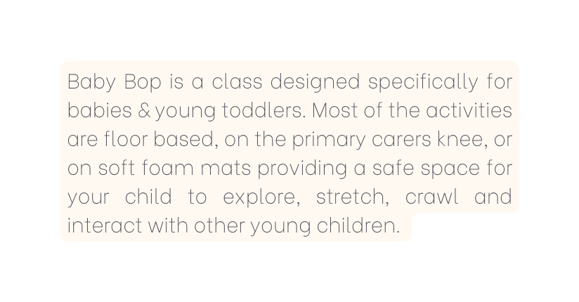 Baby Bop is a class designed specifically for babies young toddlers Most of the activities are floor based on the primary carers knee or on soft foam mats providing a safe space for your child to explore stretch crawl and interact with other young children