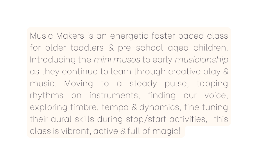 Music Makers is an energetic faster paced class for older toddlers pre school aged children Introducing the mini musos to early musicianship as they continue to learn through creative play music Moving to a steady pulse tapping rhythms on instruments finding our voice exploring timbre tempo dynamics fine tuning their aural skills during stop start activities this class is vibrant active full of magic